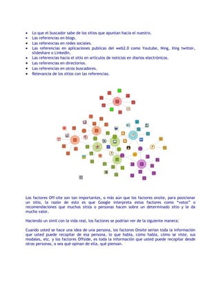 •   Lo que el buscador sabe de los sitios que apuntan hacia el nuestro.
•   Las referencias en blogs.
•   Las referencias en redes sociales.
•   Las referencias en aplicaciones publicas del web2.0 como Youtube, Ning, Xing twitter,
    slideshare o LinkedIn.
•   Las referencias hacia el sitio en artículos de noticias en diarios electrónicos.
•   Las referencias en directorios.
•   Las referencias en otros buscadores.
•   Relevancia de los sitios con las referencias.




Los factores Off-site son tan importantes, o más aún que los factores onsite, para posicionar
un sitio, la razón de esto es que Google interpreta estos factores como “votos” o
recomendaciones que muchos sitios o personas hacen sobre un determinado sitio y le da
mucho valor.

Haciendo un símil con la vida real, los factores se podrían ver de la siguiente manera:

Cuando usted se hace una idea de una persona, los factores Onsite serían toda la información
que usted puede recopilar de esa persona, lo que habla, cómo habla, cómo se viste, sus
modales, etc. y los factores Offside, es toda la información que usted puede recopilar desde
otras personas, o sea qué opinan de ella, qué piensan.
 