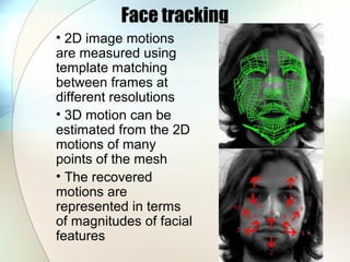 Face tracking
• 2D image motions
are measured using
template matching
between frames at
different resolutions
• 3D motion can be
estimated from the 2D
motions of many
points of the mesh
• The recovered
motions are
represented in terms
of magnitudes of facial
features
 