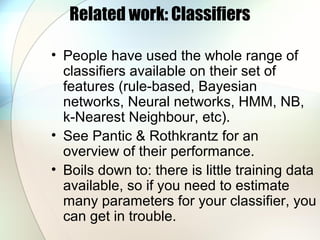 Related work: Classifiers
• People have used the whole range of
classifiers available on their set of
features (rule-based, Bayesian
networks, Neural networks, HMM, NB,
k-Nearest Neighbour, etc).
• See Pantic & Rothkrantz for an
overview of their performance.
• Boils down to: there is little training data
available, so if you need to estimate
many parameters for your classifier, you
can get in trouble.
 