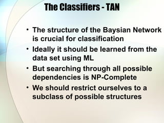 The Classifiers - TAN
• The structure of the Baysian Network
is crucial for classification
• Ideally it should be learned from the
data set using ML
• But searching through all possible
dependencies is NP-Complete
• We should restrict ourselves to a
subclass of possible structures
 