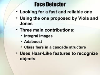 Face Detector
• Looking for a fast and reliable one
• Using the one proposed by Viola and
Jones
• Three main contributions:
• Integral Images
• Adaboost
• Classifiers in a cascade structure
• Uses Haar-Like features to recognize
objects
 