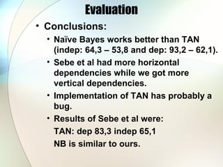 Evaluation
• Conclusions:
• Naïve Bayes works better than TAN
(indep: 64,3 – 53,8 and dep: 93,2 – 62,1).
• Sebe et al had more horizontal
dependencies while we got more
vertical dependencies.
• Implementation of TAN has probably a
bug.
• Results of Sebe et al were:
TAN: dep 83,3 indep 65,1
NB is similar to ours.
 
