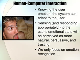 Human-Computer interaction
• Knowing the user
emotion, the system can
adapt to the user
• Sensing (and responding
appropriately!) to the
user’s emotional state will
be perceived as more
natural, persuasive, and
trusting
• We only focus on emotion
recognition…
 
