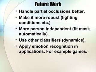Future Work
• Handle partial occlusions better.
• Make it more robust (lighting
conditions etc.)
• More person independent (fit mask
automatically).
• Use other classifiers (dynamics).
• Apply emotion recognition in
applications. For example games.
 