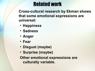 Related work
Cross-cultural research by Ekman shows
that some emotional expressions are
universal:
• Happiness
• Sadness
• Anger
• Fear
• Disgust (maybe)
• Surprise (maybe)
Other emotional expressions are
culturally variable.
 