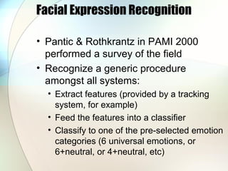 Facial Expression Recognition
• Pantic & Rothkrantz in PAMI 2000
performed a survey of the field
• Recognize a generic procedure
amongst all systems:
• Extract features (provided by a tracking
system, for example)
• Feed the features into a classifier
• Classify to one of the pre-selected emotion
categories (6 universal emotions, or
6+neutral, or 4+neutral, etc)
 