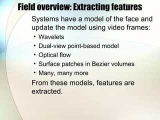 Field overview: Extracting features
Systems have a model of the face and
update the model using video frames:
• Wavelets
• Dual-view point-based model
• Optical flow
• Surface patches in Bezier volumes
• Many, many more
From these models, features are
extracted.
 