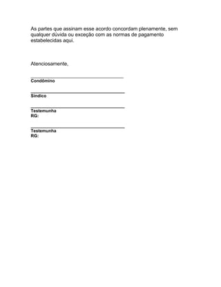 As partes que assinam esse acordo concordam plenamente, sem
qualquer dúvida ou exceção com as normas de pagamento
estabelecidas aqui.



Atenciosamente,

_________________________________
Condômino

_______________________________________
Síndico

_______________________________________
Testemunha
RG:

_______________________________________
Testemunha
RG:
 
