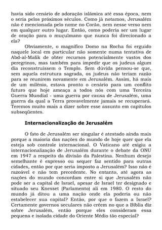 havia sido cenário de adoração islâmica até essa época, nem
o seria pelos próximos séculos. Como já notamos, Jerusalém
não é mencionada pelo nome no Corão, nem nesse verso nem
em qualquer outro lugar. Então, como poderia ser um lugar
de oração para o muçulmano que nunca foi direcionado a
ela?
Obviamente, o magnífico Domo na Rocha foi erguido
naquele local em particular não somente numa tentativa de
Abd-al-Malik de obter recursos potencialmente vastos dos
peregrinos, mas também para impedir que os judeus algum
dia reconstruíssem o Templo. Sem dúvida pensou-se que,
sem aquela estrutura sagrada, os judeus não teriam razão
para se reunirem novamente em Jerusalém. Assim, há mais
de um milênio, estava pronto o cenário para um conflito
futuro que hoje ameaça a todos nós com uma Terceira
Guerra Mundial - uma guerra por causa de Jerusalém, uma
guerra da qual a Terra provavelmente jamais se recuperará.
Teremos muito mais a dizer sobre esse assunto em capítulos
subseqüentes.
Internacionalização de Jerusalém
O fato de Jerusalém ser singular é atestado ainda mais
porque a maioria das nações do mundo de hoje quer que ela
esteja sob controle internacional. O Vaticano até exigiu a
internacionalização de Jerusalém durante o debate da ONU
em 1947 a respeito da divisão da Palestina. Nenhum desejo
semelhante é expresso ou sequer faz sentido para outras
cidades, então por que seria imposto a Jerusalém? Isso não é
razoável e não tem precedente. No entanto, até agora as
nações do mundo concordam entre si que Jerusalém não
pode ser a capital de Israel, apesar de Israel ter designado e
situado seu Knesset (Parlamento) ali em 1980. O resto do
mundo já ditou a uma nação onde ela poderia ou não
estabelecer sua capital? Então, por que o fazem a Israel?
Certamente governos seculares não crêem no que a Bíblia diz
sobre Jerusalém, então porque eles consideram essa
pequena e isolada cidade do Oriente Médio tão especial?

 