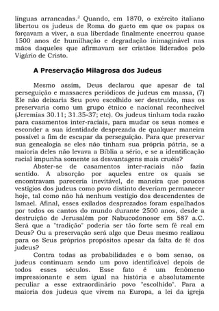 línguas arrancadas.2 Quando, em 1870, o exército italiano
libertou os judeus de Roma do gueto em que os papas os
forçavam a viver, a sua liberdade finalmente encerrou quase
1500 anos de humilhação e degradação inimaginável nas
mãos daqueles que afirmavam ser cristãos liderados pelo
Vigário de Cristo.
A Preservação Milagrosa dos Judeus
Mesmo assim, Deus declarou que apesar de tal
perseguição e massacres periódicos de judeus em massa, (7)
Ele não deixaria Seu povo escolhido ser destruído, mas os
preservaria como um grupo étnico e nacional reconhecível
(Jeremias 30.11; 31.35-37; etc). Os judeus tinham toda razão
para casamentos inter-raciais, para mudar os seus nomes e
esconder a sua identidade desprezada de qualquer maneira
possível a fim de escapar da perseguição. Para que preservar
sua genealogia se eles não tinham sua própria pátria, se a
maioria deles não levava a Bíblia a sério, e se a identificação
racial impunha somente as desvantagens mais cruéis?
Abster-se de casamentos inter-raciais não fazia
sentido. A absorção por aqueles entre os quais se
encontravam pareceria inevitável, de maneira que poucos
vestígios dos judeus como povo distinto deveriam permanecer
hoje, tal como não há nenhum vestígio dos descendentes de
Ismael. Afinal, esses exilados desprezados foram espalhados
por todos os cantos do mundo durante 2500 anos, desde a
destruição de Jerusalém por Nabucodonosor em 587 a.C.
Será que a "tradição" poderia ser tão forte sem fé real em
Deus? Ou a preservação será algo que Deus mesmo realizou
para os Seus próprios propósitos apesar da falta de fé dos
judeus?
Contra todas as probabilidades e o bom senso, os
judeus continuam sendo um povo identificável depois de
todos esses séculos. Esse fato é um fenômeno
impressionante e sem igual na história e absolutamente
peculiar a esse extraordinário povo "escolhido". Para a
maioria dos judeus que vivem na Europa, a lei da igreja

 