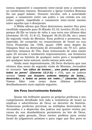 tornou impossível o casamento inter-racial sem a conversão
ao catolicismo romano. Novamente a Igreja Católica Romana
fez um papel infame. Durante séculos, sob a autoridade
papal, o casamento entre um judeu e um cristão era um
crime capital, impedindo o casamento inter-racial mesmo
entre aqueles que o desejavam.
A Bíblia afirma que Deus determinou manter Seu povo
escolhido separado para Si (Êxodo 33.16; Levítico 20.26; etc.)
porque (8) Ele os traria de volta à sua terra nos últimos dias
(Jeremias 30.10; 31.8-12; Ezequiel 36.24,35-38; etc.) antes
da segunda vinda do Messias. Essa profecia e promessa, tão
esperada, foi cumprida no renascimento de Israel na sua
Terra Prometida em 1948, quase 1900 anos depois da
Diáspora final na destruição de Jerusalém em 70 d.C. pelos
exércitos romanos de Tito. Essa restauração de uma nação
após 25 séculos é totalmente impressionante, um fenômeno
sem igual na história de qualquer outro povo e inexplicável
por qualquer meio natural, muito menos pela sorte.
Ainda mais impressionante, (9) Deus declarou que nos
últimos dias antes da segunda vinda do Messias, Jerusalém
se tornaria "um cálice de tontear... uma pedra pesada para
todos os povos" (Zacarias 12.2-3); e (10), que os judeus
seriam "como um braseiro ardente debaixo da lenha...
devorarão... a todos os povos em redor..." (Zacarias 12.6).

Vamos
lidar
com
essas
duas
detalhadamente num capítulo seguinte.

últimas

profecias

Um Povo Incrivelmente Rebelde
Quase tão brilhante quanto as próprias profecias e seu
cumprimento detalhado tem sido a resistência de Israel às
súplicas e advertências de Deus no decorrer da história.
Numerosas profecias previram as múltiplas destruições de
Jerusalém e a dispersão dos judeus aos quatro ventos por
causa da sua desobediência persistente às leis de Deus.
Geração após geração, Deus enviou profetas para avisar
Israel do julgamento próximo e para rogar que Seu povo se

 