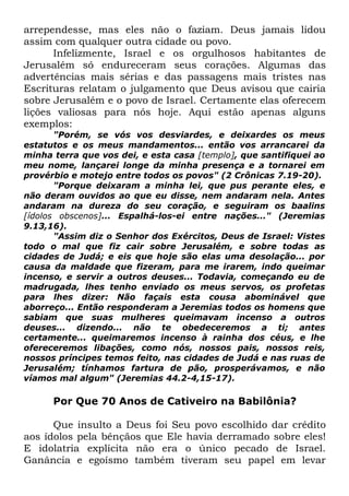 arrependesse, mas eles não o faziam. Deus jamais lidou
assim com qualquer outra cidade ou povo.
Infelizmente, Israel e os orgulhosos habitantes de
Jerusalém só endureceram seus corações. Algumas das
advertências mais sérias e das passagens mais tristes nas
Escrituras relatam o julgamento que Deus avisou que cairia
sobre Jerusalém e o povo de Israel. Certamente elas oferecem
lições valiosas para nós hoje. Aqui estão apenas alguns
exemplos:
"Porém, se vós vos desviardes, e deixardes os meus
estatutos e os meus mandamentos... então vos arrancarei da
minha terra que vos dei, e esta casa [templo], que santifiquei ao
meu nome, lançarei longe da minha presença e a tornarei em
provérbio e motejo entre todos os povos" (2 Crônicas 7.19-20).
"Porque deixaram a minha lei, que pus perante eles, e
não deram ouvidos ao que eu disse, nem andaram nela. Antes
andaram na dureza do seu coração, e seguiram os baalins
[ídolos obscenos]... Espalhá-los-ei entre nações..." (Jeremias
9.13,16).
"Assim diz o Senhor dos Exércitos, Deus de Israel: Vistes
todo o mal que fiz cair sobre Jerusalém, e sobre todas as
cidades de Judá; e eis que hoje são elas uma desolação... por
causa da maldade que fizeram, para me irarem, indo queimar
incenso, e servir a outros deuses... Todavia, começando eu de
madrugada, lhes tenho enviado os meus servos, os profetas
para lhes dizer: Não façais esta cousa abominável que
aborreço... Então responderam a Jeremias todos os homens que
sabiam que suas mulheres queimavam incenso a outros
deuses... dizendo... não te obedeceremos a ti; antes
certamente... queimaremos incenso à rainha dos céus, e lhe
ofereceremos libações, como nós, nossos pais, nossos reis,
nossos príncipes temos feito, nas cidades de Judá e nas ruas de
Jerusalém; tínhamos fartura de pão, prosperávamos, e não
víamos mal algum" (Jeremias 44.2-4,15-17).

Por Que 70 Anos de Cativeiro na Babilônia?
Que insulto a Deus foi Seu povo escolhido dar crédito
aos ídolos pela bênçãos que Ele havia derramado sobre eles!
E idolatria explícita não era o único pecado de Israel.
Ganância e egoísmo também tiveram seu papel em levar

 