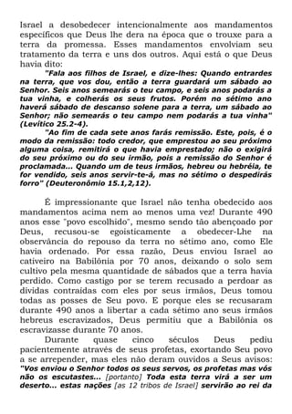 Israel a desobedecer intencionalmente aos mandamentos
específicos que Deus lhe dera na época que o trouxe para a
terra da promessa. Esses mandamentos envolviam seu
tratamento da terra e uns dos outros. Aqui está o que Deus
havia dito:
"Fala aos filhos de Israel, e dize-lhes: Quando entrardes
na terra, que vos dou, então a terra guardará um sábado ao
Senhor. Seis anos semearás o teu campo, e seis anos podarás a
tua vinha, e colherás os seus frutos. Porém no sétimo ano
haverá sábado de descanso solene para a terra, um sábado ao
Senhor; não semearás o teu campo nem podarás a tua vinha"
(Levítico 25.2-4).
"Ao fim de cada sete anos farás remissão. Este, pois, é o
modo da remissão: todo credor, que emprestou ao seu próximo
alguma coisa, remitirá o que havia emprestado; não o exigirá
do seu próximo ou do seu irmão, pois a remissão do Senhor é
proclamada... Quando um de teus irmãos, hebreu ou hebréia, te
for vendido, seis anos servir-te-á, mas no sétimo o despedirás
forro" (Deuteronômio 15.1,2,12).

É impressionante que Israel não tenha obedecido aos
mandamentos acima nem ao menos uma vez! Durante 490
anos esse "povo escolhido", mesmo sendo tão abençoado por
Deus, recusou-se egoisticamente a obedecer-Lhe na
observância do repouso da terra no sétimo ano, como Ele
havia ordenado. Por essa razão, Deus enviou Israel ao
cativeiro na Babilônia por 70 anos, deixando o solo sem
cultivo pela mesma quantidade de sábados que a terra havia
perdido. Como castigo por se terem recusado a perdoar as
dívidas contraídas com eles por seus irmãos, Deus tomou
todas as posses de Seu povo. E porque eles se recusaram
durante 490 anos a libertar a cada sétimo ano seus irmãos
hebreus escravizados, Deus permitiu que a Babilônia os
escravizasse durante 70 anos.
Durante
quase
cinco
séculos
Deus
pediu
pacientemente através de seus profetas, exortando Seu povo
a se arrepender, mas eles não deram ouvidos a Seus avisos:
"Vos enviou o Senhor todos os seus servos, os profetas mas vós
não os escutastes... [portanto] Toda esta terra virá a ser um
deserto... estas nações [as 12 tribos de Israel] servirão ao rei da

 