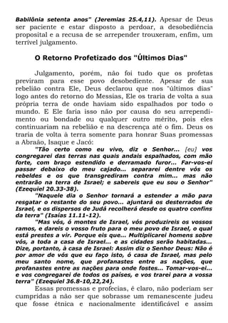 Apesar de Deus
ser paciente e estar disposto a perdoar, a desobediência
proposital e a recusa de se arrepender trouxeram, enfim, um
terrível julgamento.
Babilônia setenta anos" (Jeremias 25.4,11).

O Retorno Profetizado dos "Últimos Dias"
Julgamento, porém, não foi tudo que os profetas
previram para esse povo desobediente. Apesar de sua
rebelião contra Ele, Deus declarou que nos "últimos dias"
logo antes do retorno do Messias, Ele os traria de volta a sua
própria terra de onde haviam sido espalhados por todo o
mundo. E Ele faria isso não por causa do seu arrependimento ou bondade ou qualquer outro mérito, pois eles
continuariam na rebelião e na descrença até o fim. Deus os
traria de volta à terra somente para honrar Suas promessas
a Abraão, Isaque e Jacó:
"Tão certo como eu vivo, diz o Senhor... [eu] vos
congregarei das terras nas quais andais espalhados, com mão
forte, com braço estendido e derramado furor... Far-vos-ei
passar debaixo do meu cajado... separarei dentre vós os
rebeldes e os que transgrediram contra mim... mas não
entrarão na terra de Israel; e sabereis que eu sou o Senhor"
(Ezequiel 20.33-38).
"Naquele dia o Senhor tornará a estender a mão para
resgatar o restante do seu povo... ajuntará os desterrados de
Israel, e os dispersos de Judá recolherá desde os quatro confins
da terra" (Isaías 11.11-12).
"Mas vós, ó montes de Israel, vós produzireis os vossos
ramos, e dareis o vosso fruto para o meu povo de Israel, o qual
está prestes a vir. Porque eis que... Multiplicarei homens sobre
vós, a toda a casa de Israel... e as cidades serão habitadas...
Dize, portanto, à casa de Israel: Assim diz o Senhor Deus: Não é
por amor de vós que eu faço isto, ó casa de Israel, mas pelo
meu santo nome, que profanastes entre as nações, que
profanastes entre as nações para onde fostes... Tomar-vos-ei...
e vos congregarei de todos os países, e vos trarei para a vossa
terra" (Ezequiel 36.8-10,22,24).

Essas promessas e profecias, é claro, não poderiam ser
cumpridas a não ser que sobrasse um remanescente judeu
que fosse étnica e nacionalmente identificável e assim

 