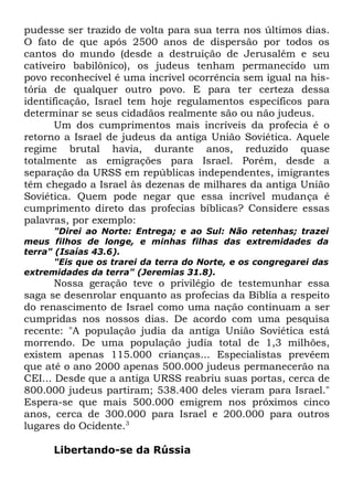 pudesse ser trazido de volta para sua terra nos últimos dias.
O fato de que após 2500 anos de dispersão por todos os
cantos do mundo (desde a destruição de Jerusalém e seu
cativeiro babilônico), os judeus tenham permanecido um
povo reconhecível é uma incrível ocorrência sem igual na história de qualquer outro povo. E para ter certeza dessa
identificação, Israel tem hoje regulamentos específicos para
determinar se seus cidadãos realmente são ou não judeus.
Um dos cumprimentos mais incríveis da profecia é o
retorno a Israel de judeus da antiga União Soviética. Aquele
regime brutal havia, durante anos, reduzido quase
totalmente as emigrações para Israel. Porém, desde a
separação da URSS em repúblicas independentes, imigrantes
têm chegado a Israel às dezenas de milhares da antiga União
Soviética. Quem pode negar que essa incrível mudança é
cumprimento direto das profecias bíblicas? Considere essas
palavras, por exemplo:
"Direi ao Norte: Entrega; e ao Sul: Não retenhas; trazei
meus filhos de longe, e minhas filhas das extremidades da
terra" (Isaías 43.6).
"Eis que os trarei da terra do Norte, e os congregarei das
extremidades da terra" (Jeremias 31.8).

Nossa geração teve o privilégio de testemunhar essa
saga se desenrolar enquanto as profecias da Bíblia a respeito
do renascimento de Israel como uma nação continuam a ser
cumpridas nos nossos dias. De acordo com uma pesquisa
recente: "A população judia da antiga União Soviética está
morrendo. De uma população judia total de 1,3 milhões,
existem apenas 115.000 crianças... Especialistas prevêem
que até o ano 2000 apenas 500.000 judeus permanecerão na
CEI... Desde que a antiga URSS reabriu suas portas, cerca de
800.000 judeus partiram; 538.400 deles vieram para Israel."
Espera-se que mais 500.000 emigrem nos próximos cinco
anos, cerca de 300.000 para Israel e 200.000 para outros
lugares do Ocidente.3
Libertando-se da Rússia

 