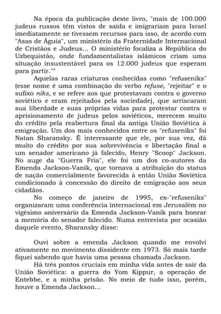 Na época da publicação deste livro, "mais de 100.000
judeus russos têm vistos de saída e imigrariam para Israel
imediatamente se tivessem recursos para isso, de acordo com
"Asas de Águia", um ministério da Fraternidade Internacional
de Cristãos e Judeus... O ministério focaliza a República do
Uzbequistão, onde fundamentalistas islâmicos criam uma
situação insustentável para os 12.000 judeus que esperam
para partir."4
Aquelas raras criaturas conhecidas como "refuseniks"
(esse nome é uma combinação do verbo refuse, "rejeitar" e o
sufixo niks, e se refere aos que protestavam contra o governo
soviético e eram rejeitados pela sociedade), que arriscaram
sua liberdade e suas próprias vidas para protestar contra o
aprisionamento de judeus pelos soviéticos, merecem muito
do crédito pela reabertura final da antiga União Soviética à
emigração. Um dos mais conhecidos entre os "refuseniks" foi
Natan Sharansky. É interessante que ele, por sua vez, dá
muito do crédito por sua sobrevivência e libertação final a
um senador americano já falecido, Henry "Scoop" Jackson.
No auge da "Guerra Fria", ele foi um dos co-autores da
Emenda Jackson-Vanik, que tornava a atribuição do status
de nação comercialmente favorecida à então União Soviética
condicionado à concessão do direito de emigração aos seus
cidadãos.
No começo de janeiro de 1995, ex-"refuseniks"
organizaram uma conferência internacional em Jerusalém no
vigésimo aniversário da Emenda Jackson-Vanik para honrar
a memória do senador falecido. Numa entrevista por ocasião
daquele evento, Sharansky disse:
Ouvi sobre a emenda Jackson quando me envolvi
ativamente no movimento dissidente em 1973. Só mais tarde
fiquei sabendo que havia uma pessoa chamada Jackson.
Há três pontos cruciais em minha vida antes de sair da
União Soviética: a guerra do Yom Kippur, a operação de
Entebbe, e a minha prisão. No meio de tudo isso, porém,
houve a Emenda Jackson...

 