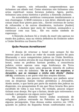 De repente, nós refuseniks compreendemos que
tínhamos um aliado real. Como sionistas nós tínhamos uma
arma espiritual: nossa herança judaica. Agora, porém,
tínhamos uma arma histórica e prática: a Emenda Jackson.
As autoridades soviéticas começaram imediatamente a
nos chantagear. A KGB começou a nos deter, dizendo que as
coisas iriam ficar piores para nós... Enviei centenas de cartas
de refuseniks e de outros dissidentes, inclusive [Andrei]
Sakharov, a Jackson [por meio de turistas], animando-o a
continuar com sua luta... Ele era nosso símbolo de
esperança...
A Emenda Jackson foi a virada da maré não apenas no
êxodo dos judeus, mas na vitória definitiva do Ocidente sobre
a União Soviética na Guerra Fria.5
Quão Poucos Acreditaram!
O desejo de retornar a Israel nem sempre foi tão
intenso para os judeus ao redor do mundo quanto foi para
Sharansky e seus compatriotas judeus na União Soviética.
Durante os muitos séculos de sua dispersão longe da terra de
Israel, como os profetas haviam predito, a consciência
judaica reteve apenas uma vaga lembrança da Terra
Prometida. Somente para uma pequena minoria de judeus
devotos, o voto do salmista: "Se eu de ti me esquecer, ó
Jerusalém, que se resseque a minha mão direita" (Salmo
137.5), continuou a ser parte vital das orações diárias.

No entanto, uns poucos indivíduos que podiam arcar
com as despesas faziam visitas periódicas a Jerusalém.
Ainda assim, o que havia por parte da maioria dos judeus na
dispersão, era pouquíssima fé em que Deus levaria Seu povo
escolhido de volta à sua terra. Na verdade, poucos sequer
tinham esse desejo. Por que o fariam, desde que estivessem à
vontade e prósperos em algum outro lugar?
No passado distante houve ondas ocasionais de
refugiados judeus entrando na Palestina ao fugirem de
alguma perseguição. Uma dessas ondas ocorreu em 1492,
quando os judeus da Espanha foram confrontados com a

 