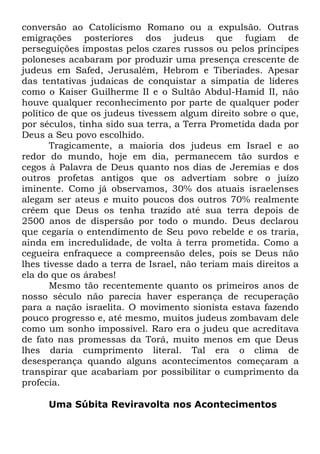 conversão ao Catolicismo Romano ou a expulsão. Outras
emigrações posteriores dos judeus que fugiam de
perseguições impostas pelos czares russos ou pelos príncipes
poloneses acabaram por produzir uma presença crescente de
judeus em Safed, Jerusalém, Hebrom e Tiberíades. Apesar
das tentativas judaicas de conquistar a simpatia de líderes
como o Kaiser Guilherme II e o Sultão Abdul-Hamid II, não
houve qualquer reconhecimento por parte de qualquer poder
político de que os judeus tivessem algum direito sobre o que,
por séculos, tinha sido sua terra, a Terra Prometida dada por
Deus a Seu povo escolhido.
Tragicamente, a maioria dos judeus em Israel e ao
redor do mundo, hoje em dia, permanecem tão surdos e
cegos à Palavra de Deus quanto nos dias de Jeremias e dos
outros profetas antigos que os advertiam sobre o juízo
iminente. Como já observamos, 30% dos atuais israelenses
alegam ser ateus e muito poucos dos outros 70% realmente
crêem que Deus os tenha trazido até sua terra depois de
2500 anos de dispersão por todo o mundo. Deus declarou
que cegaria o entendimento de Seu povo rebelde e os traria,
ainda em incredulidade, de volta à terra prometida. Como a
cegueira enfraquece a compreensão deles, pois se Deus não
lhes tivesse dado a terra de Israel, não teriam mais direitos a
ela do que os árabes!
Mesmo tão recentemente quanto os primeiros anos de
nosso século não parecia haver esperança de recuperação
para a nação israelita. O movimento sionista estava fazendo
pouco progresso e, até mesmo, muitos judeus zombavam dele
como um sonho impossível. Raro era o judeu que acreditava
de fato nas promessas da Torá, muito menos em que Deus
lhes daria cumprimento literal. Tal era o clima de
desesperança quando alguns acontecimentos começaram a
transpirar que acabariam por possibilitar o cumprimento da
profecia.
Uma Súbita Reviravolta nos Acontecimentos

 