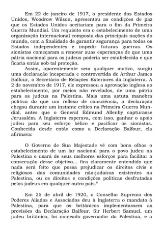 Em 22 de janeiro de 1917, o presidente dos Estados
Unidos, Woodrow Wilson, apresentou as condições de paz
que os Estados Unidos aceitariam para o fim da Primeira
Guerra Mundial. Um requisito era o estabelecimento de uma
organização internacional composta das principais nações do
mundo, com a finalidade de garantir segurança para todos os
Estados independentes e impedir futuras guerras. Os
sionistas começaram a renovar suas esperanças de que uma
pátria nacional para os judeus poderia ser estabelecida e que
ficaria então sob tal proteção.
Assim, aparentemente sem qualquer motivo, surgiu
uma declaração inesperada e controvertida de Arthur James
Balfour, o Secretário de Relações Exteriores da Inglaterra. A
2 de novembro de 1917, ele expressou a aprovação inglesa ao
estabelecimento, por meios não revelados, de uma pátria
para os judeus na Palestina. Mais uma astuta manobra
política do que um reflexo de consciência, a declaração
chegou durante um instante crítico na Primeira Guerra Mundial, antes que o General Edmund Allenby capturasse
Jerusalém. A Inglaterra esperava, com isso, ganhar o apoio
judeu para seu esforço bélico e pacificar os sionistas.
Conhecida desde então como a Declaração Balfour, ela
afirmava:
O Governo de Sua Majestade vê com bons olhos o
estabelecimento de um lar nacional para o povo judeu na
Palestina e usará de seus melhores esforços para facilitar a
consecução desse objetivo... fica claramente entendido que
nada será feito que possa prejudicar os direitos civis e
religiosos das comunidades não-judaicas existentes na
Palestina, ou os direitos e condições políticas desfrutadas
pelos judeus em qualquer outro país.6
Em 25 de abril de 1920, o Conselho Supremo dos
Poderes Aliados e Associados deu à Inglaterra o mandato à
Palestina, para que os britânicos implementassem as
provisões da Declaração Balfour. Sir Herbert Samuel, um
judeu britânico, foi nomeado governador da Palestina, e a

 