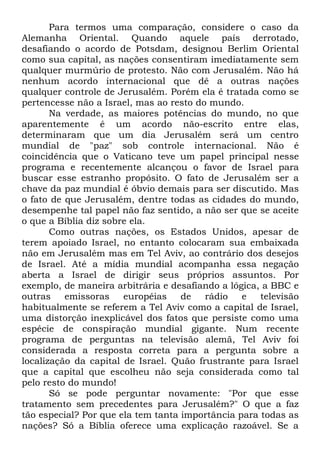Para termos uma comparação, considere o caso da
Alemanha Oriental. Quando aquele país derrotado,
desafiando o acordo de Potsdam, designou Berlim Oriental
como sua capital, as nações consentiram imediatamente sem
qualquer murmúrio de protesto. Não com Jerusalém. Não há
nenhum acordo internacional que dê a outras nações
qualquer controle de Jerusalém. Porém ela é tratada como se
pertencesse não a Israel, mas ao resto do mundo.
Na verdade, as maiores potências do mundo, no que
aparentemente é um acordo não-escrito entre elas,
determinaram que um dia Jerusalém será um centro
mundial de "paz" sob controle internacional. Não é
coincidência que o Vaticano teve um papel principal nesse
programa e recentemente alcançou o favor de Israel para
buscar esse estranho propósito. O fato de Jerusalém ser a
chave da paz mundial é óbvio demais para ser discutido. Mas
o fato de que Jerusalém, dentre todas as cidades do mundo,
desempenhe tal papel não faz sentido, a não ser que se aceite
o que a Bíblia diz sobre ela.
Como outras nações, os Estados Unidos, apesar de
terem apoiado Israel, no entanto colocaram sua embaixada
não em Jerusalém mas em Tel Aviv, ao contrário dos desejos
de Israel. Até a mídia mundial acompanha essa negação
aberta a Israel de dirigir seus próprios assuntos. Por
exemplo, de maneira arbitrária e desafiando a lógica, a BBC e
outras
emissoras
européias
de
rádio
e
televisão
habitualmente se referem a Tel Aviv como a capital de Israel,
uma distorção inexplicável dos fatos que persiste como uma
espécie de conspiração mundial gigante. Num recente
programa de perguntas na televisão alemã, Tel Aviv foi
considerada a resposta correta para a pergunta sobre a
localização da capital de Israel. Quão frustrante para Israel
que a capital que escolheu não seja considerada como tal
pelo resto do mundo!
Só se pode perguntar novamente: "Por que esse
tratamento sem precedentes para Jerusalém?" O que a faz
tão especial? Por que ela tem tanta importância para todas as
nações? Só a Bíblia oferece uma explicação razoável. Se a

 