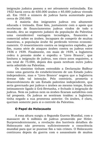 imigração judaica passou a ser ativamente estimulada. Em
1922 havia cerca de 650.000 árabes e 85.000 judeus vivendo
ali. Em 1935 o número de judeus havia aumentado para
cerca de 250.000.
A maioria dos imigrantes judeus era altamente
educada e treinada. Esse fato, juntamente com o apoio que
receberam de financiamentos judeus vindos de todo o
mundo, deu ao segmento judaico da população da Palestina
uma considerável vantagem tecnológica, financeira e
comercial sobre os árabes. Incapazes de competir de muitas
maneiras, a população árabe foi perdendo terreno economicamente. O ressentimento contra os imigrantes explodiu, por
fim, numa série de ataques árabes contra os judeus entre
1936 e 1939. Finalmente, em maio de 1939, a Inglaterra
cedeu à pressão árabe e expediu o "Livro Branco", que
limitava a imigração de judeus, nos cinco anos seguintes, a
um total de 75.000, depois dos quais nenhum outro judeu
seria admitido na Palestina.
Os sionistas tinham entendido a Declaração Balfour
como uma garantia do estabelecimento de um Estado judeu
independente, mas o "Livro Branco" negava que a Inglaterra
tivesse tido tal intenção. Pelo contrário, prometia o
desenvolvimento de um Estado palestino independente, que
seria governado por judeus e árabes ao mesmo tempo, ficaria
intimamente ligado à Grã-Bretanha, e fechado à imigração de
judeus. Nem os judeus nem os árabes ficaram satisfeitos com
tal proposta. Os judeus se sentiram traídos: a Inglaterra
tinha negado a sua promessa anterior. Os árabes, é claro,
queriam somente para si o controle da Palestina.
O Papel do Holocausto
A essa altura surgiu a Segunda Guerra Mundial, com o
massacre de 6 milhões de judeus promovido por Hitler.
Surpreendentemente, a revelação dos horríveis detalhes do
Holocausto não provocou suficientemente a consciência
mundial para que se pusesse fim a tais crimes. O Holocausto
continuou depois da guerra com o assassinato de muitos

 