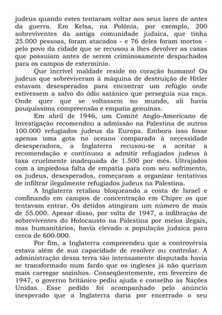 judeus quando estes tentaram voltar aos seus lares de antes
da guerra. Em Kelsa, na Polônia, por exemplo, 200
sobreviventes da antiga comunidade judaica, que tinha
25.000 pessoas, foram atacados - e 76 deles foram mortos pelo povo da cidade que se recusou a lhes devolver as casas
que possuíam antes de serem criminosamente despachados
para os campos de extermínio.
Que incrível maldade reside no coração humano! Os
judeus que sobreviveram à máquina de destruição de Hitler
estavam desesperados para encontrar um refúgio onde
estivessem a salvo do ódio satânico que perseguia sua raça.
Onde quer que se voltassem no mundo, ali havia
pouquíssima compreensão e empatia genuínas.
Em abril de 1946, um Comitê Anglo-Americano de
Investigação recomendou a admissão na Palestina de outros
100.000 refugiados judeus da Europa. Embora isso fosse
apenas uma gota no oceano comparado à necessidade
desesperadora, a Inglaterra recusou-se a aceitar a
recomendação e continuou a admitir refugiados judeus à
taxa cruelmente inadequada de 1.500 por mês. Ultrajados
com a impiedosa falta de empatia para com seu sofrimento,
os judeus, desesperados, começaram a organizar tentativas
de infiltrar ilegalmente refugiados judeus na Palestina.
A Inglaterra retaliou bloqueando a costa de Israel e
confinando em campos de concentração em Chipre os que
tentavam entrar. Os detidos atingiram um número de mais
de 55.000. Apesar disso, por volta de 1947, a infiltração de
sobreviventes do Holocausto na Palestina por meios ilegais,
mas humanitários, havia elevado a população judaica para
cerca de 600.000.
Por fim, a Inglaterra compreendeu que a controvérsia
estava além de sua capacidade de resolver ou controlar. A
administração dessa terra tão intensamente disputada havia
se transformado num fardo que os ingleses já não queriam
mais carregar sozinhos. Conseqüentemente, em fevereiro de
1947, o governo britânico pediu ajuda e conselho às Nações
Unidas. Esse pedido foi acompanhado pelo anúncio
inesperado que a Inglaterra daria por encerrado o seu

 