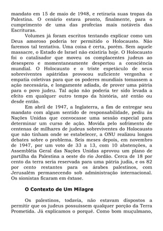 mandato em 15 de maio de 1948, e retiraria suas tropas da
Palestina. O cenário estava pronto, finalmente, para o
cumprimento de uma das profecias mais notáveis das
Escrituras.
Volumes já foram escritos tentando explicar como um
Deus amoroso poderia ter permitido o Holocausto. Não
faremos tal tentativa. Uma coisa é certa, porém. Sem aquele
massacre, o Estado de Israel não existiria hoje. O Holocausto
foi o catalisador que moveu os complacentes judeus ao
desespero e momentaneamente despertou a consciência
mundial. O Holocausto e o triste espetáculo de seus
sobreviventes apátridas provocou suficiente vergonha e
empatia coletivas para que os poderes mundiais tomassem a
ação necessária, e longamente adiada, de prover uma pátria
para o povo judeu. Tal ação não poderia ter sido levada a
efeito em qualquer outro tempo da história, até então ou
desde então.
Em abril de 1947, a Inglaterra, a fim de entregar seu
mandato com algum sentido de responsabilidade, pediu às
Nações Unidas que convocasse uma sessão especial para
determinar um curso de ação. Movida pelo sofrimento de
centenas de milhares de judeus sobreviventes do Holocausto
que não tinham onde se estabelecer, a ONU realizou longos
debates sobre o problema. Seis meses depois, em novembro
de 1947, por um voto de 33 a 13, com 10 abstenções, a
Assembléia Geral das Nações Unidas aprovou um plano de
partilha da Palestina a oeste do rio Jordão. Cerca de 18 por
cento da terra seria reservada para uma pátria judia, e os 82
por cento restantes para os árabes palestinos, com
Jerusalém permanecendo sob administração internacional.
Os sionistas ficaram em êxtase.
O Contexto de Um Milagre
Os palestinos, todavia, não estavam dispostos a
permitir que os judeus possuíssem qualquer porção da Terra
Prometida. Já explicamos o porquê. Como bom muçulmano,

 