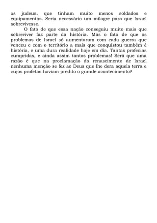 os judeus, que tinham muito menos soldados e
equipamentos. Seria necessário um milagre para que Israel
sobrevivesse.
O fato de que essa nação conseguiu muito mais que
sobreviver faz parte da história. Mas o fato de que os
problemas de Israel só aumentaram com cada guerra que
venceu e com o território a mais que conquistou também é
história, e uma dura realidade hoje em dia. Tantas profecias
cumpridas, e ainda assim tantos problemas! Será que uma
razão é que na proclamação do renascimento de Israel
nenhuma menção se fez ao Deus que lhe dera aquela terra e
cujos profetas haviam predito o grande acontecimento?

 