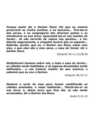 Porque assim diz o Senhor Deus: Eis que eu mesmo
procurarei as minha ovelhas, e as buscarei... Tirá-las-ei
dos povos, e as congregarei dos diversos países e as
introduzirei na sua terra; apascentá-las-ei nos montes de
Israel... Já não servirão de rapina aos gentios... e habitarão seguramente, e ninguém haverá que as espante...
Saberão, porém, que eu, o Senhor seu Deus, estou com
elas, e que elas são o meu povo, a casa de Israel, diz o
Senhor Deus.
Ezequiel 34.11,13,28,30
Multiplicarei homens sobre vós, a toda a casa de Israel...
as cidades serão habitadas, e os lugares devastados serão
edificados... e vos tratarei melhor do que outrora; e
sabereis que eu sou o Senhor.
Ezequiel 36.10-11
Mudarei a sorte do meu povo Israel: reedificarão as
cidades assoladas, e nelas habitarão... Plantá-los-ei na
sua terra, e, dessa terra que lhes dei, já não serão
arrancados, diz o Senhor teu Deus.
Amós 9.14-15

 
