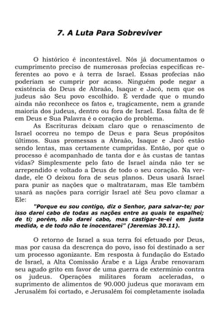 7. A Luta Para Sobreviver

O histórico é incontestável. Nós já documentamos o
cumprimento preciso de numerosas profecias específicas referentes ao povo e à terra de Israel. Essas profecias não
poderiam se cumprir por acaso. Ninguém pode negar a
existência do Deus de Abraão, Isaque e Jacó, nem que os
judeus são Seu povo escolhido. É verdade que o mundo
ainda não reconhece os fatos e, tragicamente, nem a grande
maioria dos judeus, dentro ou fora de Israel. Essa falta de fé
em Deus e Sua Palavra é o coração do problema.
As Escrituras deixam claro que o renascimento de
Israel ocorreu no tempo de Deus e para Seus propósitos
últimos. Suas promessas a Abraão, Isaque e Jacó estão
sendo lentas, mas certamente cumpridas. Então, por que o
processo é acompanhado de tanta dor e às custas de tantas
vidas? Simplesmente pelo fato de Israel ainda não ter se
arrependido e voltado a Deus de todo o seu coração. Na verdade, ele O deixou fora de seus planos. Deus usará Israel
para punir as nações que o maltrataram, mas Ele também
usará as nações para corrigir Israel até Seu povo clamar a
Ele:
"Porque eu sou contigo, diz o Senhor, para salvar-te; por
isso darei cabo de todas as nações entre as quais te espalhei;
de ti; porém, não darei cabo, mas castigar-te-ei em justa
medida, e de todo não te inocentarei" (Jeremias 30.11).

O retorno de Israel a sua terra foi efetuado por Deus,
mas por causa da descrença do povo, isso foi destinado a ser
um processo agonizante. Em resposta à fundação do Estado
de Israel, a Alta Comissão Árabe e a Liga Árabe renovaram
seu agudo grito em favor de uma guerra de extermínio contra
os judeus. Operações militares foram aceleradas, o
suprimento de alimentos de 90.000 judeus que moravam em
Jerusalém foi cortado, e Jerusalém foi completamente isolada

 