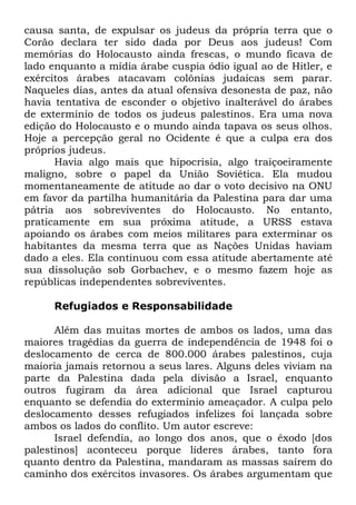 causa santa, de expulsar os judeus da própria terra que o
Corão declara ter sido dada por Deus aos judeus! Com
memórias do Holocausto ainda frescas, o mundo ficava de
lado enquanto a mídia árabe cuspia ódio igual ao de Hitler, e
exércitos árabes atacavam colônias judaicas sem parar.
Naqueles dias, antes da atual ofensiva desonesta de paz, não
havia tentativa de esconder o objetivo inalterável do árabes
de extermínio de todos os judeus palestinos. Era uma nova
edição do Holocausto e o mundo ainda tapava os seus olhos.
Hoje a percepção geral no Ocidente é que a culpa era dos
próprios judeus.
Havia algo mais que hipocrisia, algo traiçoeiramente
maligno, sobre o papel da União Soviética. Ela mudou
momentaneamente de atitude ao dar o voto decisivo na ONU
em favor da partilha humanitária da Palestina para dar uma
pátria aos sobreviventes do Holocausto. No entanto,
praticamente em sua próxima atitude, a URSS estava
apoiando os árabes com meios militares para exterminar os
habitantes da mesma terra que as Nações Unidas haviam
dado a eles. Ela continuou com essa atitude abertamente até
sua dissolução sob Gorbachev, e o mesmo fazem hoje as
repúblicas independentes sobreviventes.
Refugiados e Responsabilidade
Além das muitas mortes de ambos os lados, uma das
maiores tragédias da guerra de independência de 1948 foi o
deslocamento de cerca de 800.000 árabes palestinos, cuja
maioria jamais retornou a seus lares. Alguns deles viviam na
parte da Palestina dada pela divisão a Israel, enquanto
outros fugiram da área adicional que Israel capturou
enquanto se defendia do extermínio ameaçador. A culpa pelo
deslocamento desses refugiados infelizes foi lançada sobre
ambos os lados do conflito. Um autor escreve:
Israel defendia, ao longo dos anos, que o êxodo [dos
palestinos] aconteceu porque líderes árabes, tanto fora
quanto dentro da Palestina, mandaram as massas saírem do
caminho dos exércitos invasores. Os árabes argumentam que

 