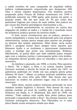 a saída resultou de uma campanha de expulsão militar
judaica cuidadosamente orquestrada que despovoou 250
vilas e várias cidades importantes. Um relatório secreto
preparado pelas Forças de Defesa Israelenses em 1948 e
publicado somente em 1986 apóia, pelo menos em parte, a
posição árabe. Ele diz que mais de 70 por cento dos
palestinos fugiram por causa da ação militar dos judeus ou
por causa dos fatores psicológicos relacionados a ela...
A verdade provavelmente se encontra no centro das
alegações de ambos os lados e o êxodo foi o resultado tanto
da militância judaica quanto da mentira árabe.1
O bom senso reconheceria que os judeus, prestes a
serem aniquilados e numa luta desesperada pela sua própria
sobrevivência, teriam pouco tempo para pensar em proteger
os direitos dos árabes palestinos. Além disso, seria muito
difícil e perigoso tentar fazer amigos entre aqueles que
falassem árabe e se vestissem e parecessem exatamente
como o inimigo que jurou sua exterminação. Embora,
dificilmente, se possa dizer que todo soldado judeu sempre
agiu com a máxima justiça e preocupação pelos civis árabes,
as simpatias devem pender para os atacados e não para os
atacantes.
Ao lembrar o passado, em 1988, a revista Time apontou
o óbvio: "Se o Egito, a Síria e as outras nações árabes
tivessem aceitado o direito de Israel de existir em 1947, os
palestinos poderiam ter vivido em sua própria pátria pelos
últimos 40 anos".2 Afinal, os judeus estavam satisfeitos com
a partilha da terra feita pela ONU. Não foram eles que
atacaram os árabes em primeiro lugar, mas os árabes os
atacaram.
Além disso, muitos judeus tentaram persuadir os seus
vizinhos árabes fugitivos a ficarem. Pelo menos foi essa a
opinião emitida no local do conflito pelo chefe da polícia
britânica em Haifa, A. J. Bridmead. Em abril de 1948, ele
relatou: "Todo esforço está sendo feito pelos judeus para
persuadir a população árabe a ficar". Da mesma maneira, um
visitante estrangeiro observou: "Em Tiberíades eu vi uma
placa fixada numa mesquita selada que dizia:

 