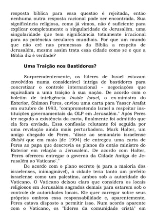 resposta bíblica para essa questão é rejeitada, então
nenhuma outra resposta racional pode ser encontrada. Sua
significância religiosa, como já vimos, não é suficiente para
explicar completamente a singularidade de Jerusalém, uma
singularidade que tem significância totalmente irracional
para as potências seculares mundiais. Por que um mundo
que não crê nas promessas da Bíblia a respeito de
Jerusalém, mesmo assim trata essa cidade como se o que a
Bíblia diz é verdade?
Uma Traição nos Bastidores?
Surpreendentemente, os líderes de Israel estavam
envolvidos numa considerável intriga de bastidores para
concretizar o controle internacional - negociações que
equivaliam a uma traição à sua nação. De acordo com o
boletim de inteligência Inside Israel, o ex-ministro do
Exterior, Shimon Peres, enviou uma carta para Yasser Arafat
em outubro de 1993, "comprometendo Israel a respeitar instituições governamentais da OLP em Jerusalém." Após Peres
ter negado a existência da carta, finalmente foi admitido que
ela fora enviada. Essa confissão relutante foi seguida por
uma revelação ainda mais perturbadora. Mark Halter, um
amigo chegado de Peres, "disse ao semanário israelense
Shishi que em maio [de 1994] ele entregou uma carta de
Peres ao papa que descrevia os planos do então ministro do
Exterior em relação a Jerusalém. De acordo com Halter,
'Peres ofereceu entregar o governo da Cidade Antiga de Jerusalém ao Vaticano'."
De acordo com o plano secreto (e para a maioria dos
israelenses, inimaginável), a cidade teria tanto um prefeito
israelense como um palestino, ambos sob a autoridade do
Vaticano. O Vaticano deixou claro que considera os locais
religiosos em Jerusalém sagrados demais para estarem sob o
controle de autoridades locais. Ele quer carregar sobre seus
próprios ombros essa responsabilidade e, aparentemente,
Peres estava disposto a permitir isso. Num acordo aparente
com o Vaticano, os "líderes da comunidade cristã" em

 