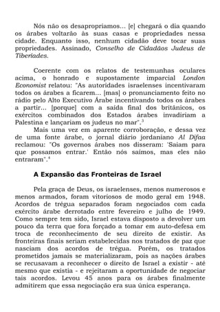 Nós não os desapropriamos... [e] chegará o dia quando
os árabes voltarão às suas casas e propriedades nessa
cidade. Enquanto isso, nenhum cidadão deve tocar suas
propriedades. Assinado, Conselho de Cidadãos Judeus de
Tiberíades.
Coerente com os relatos de testemunhas oculares
acima, o honrado e supostamente imparcial London
Economist relatou: "As autoridades israelenses incentivaram
todos os árabes a ficarem... [mas] o pronunciamento feito no
rádio pelo Alto Executivo Árabe incentivando todos os árabes
a partir... [porque] com a saída final dos britânicos, os
exércitos combinados dos Estados árabes invadiriam a
Palestina e lançariam os judeus no mar".3
Mais uma vez em aparente corroboração, e dessa vez
de uma fonte árabe, o jornal diário jordaniano Al Difaa
reclamou: "Os governos árabes nos disseram: 'Saiam para
que possamos entrar.' Então nós saímos, mas eles não
entraram".4
A Expansão das Fronteiras de Israel
Pela graça de Deus, os israelenses, menos numerosos e
menos armados, foram vitoriosos de modo geral em 1948.
Acordos de trégua separados foram negociados com cada
exército árabe derrotado entre fevereiro e julho de 1949.
Como sempre tem sido, Israel estava disposto a devolver um
pouco da terra que fora forçado a tomar em auto-defesa em
troca de reconhecimento de seu direito de existir. As
fronteiras finais seriam estabelecidas nos tratados de paz que
nasciam dos acordos de trégua. Porém, os tratados
prometidos jamais se materializaram, pois as nações árabes
se recusavam a reconhecer o direito de Israel a existir - até
mesmo que existia - e rejeitaram a oportunidade de negociar
tais acordos. Levou 45 anos para os árabes finalmente
admitirem que essa negociação era sua única esperança.

 