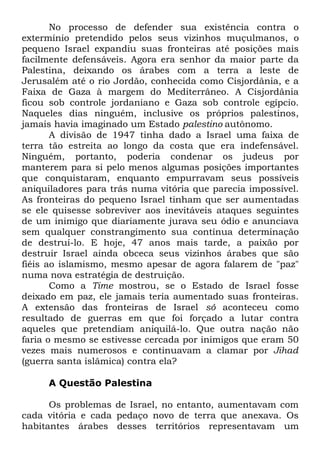 No processo de defender sua existência contra o
extermínio pretendido pelos seus vizinhos muçulmanos, o
pequeno Israel expandiu suas fronteiras até posições mais
facilmente defensáveis. Agora era senhor da maior parte da
Palestina, deixando os árabes com a terra a leste de
Jerusalém até o rio Jordão, conhecida como Cisjordânia, e a
Faixa de Gaza à margem do Mediterrâneo. A Cisjordânia
ficou sob controle jordaniano e Gaza sob controle egípcio.
Naqueles dias ninguém, inclusive os próprios palestinos,
jamais havia imaginado um Estado palestino autônomo.
A divisão de 1947 tinha dado a Israel uma faixa de
terra tão estreita ao longo da costa que era indefensável.
Ninguém, portanto, poderia condenar os judeus por
manterem para si pelo menos algumas posições importantes
que conquistaram, enquanto empurravam seus possíveis
aniquiladores para trás numa vitória que parecia impossível.
As fronteiras do pequeno Israel tinham que ser aumentadas
se ele quisesse sobreviver aos inevitáveis ataques seguintes
de um inimigo que diariamente jurava seu ódio e anunciava
sem qualquer constrangimento sua contínua determinação
de destruí-lo. E hoje, 47 anos mais tarde, a paixão por
destruir Israel ainda obceca seus vizinhos árabes que são
fiéis ao islamismo, mesmo apesar de agora falarem de "paz"
numa nova estratégia de destruição.
Como a Time mostrou, se o Estado de Israel fosse
deixado em paz, ele jamais teria aumentado suas fronteiras.
A extensão das fronteiras de Israel só aconteceu como
resultado de guerras em que foi forçado a lutar contra
aqueles que pretendiam aniquilá-lo. Que outra nação não
faria o mesmo se estivesse cercada por inimigos que eram 50
vezes mais numerosos e continuavam a clamar por Jihad
(guerra santa islâmica) contra ela?
A Questão Palestina
Os problemas de Israel, no entanto, aumentavam com
cada vitória e cada pedaço novo de terra que anexava. Os
habitantes árabes desses territórios representavam um

 