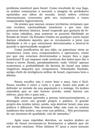 problema insolúvel para Israel. Como resultado de sua fuga,
os árabes começaram a assumir a imagem de perdedores
oprimidos aos olhos do mundo. Israel sofreu críticas
internacionais crescentes pelo seu tratamento a esses
conquistados ingovernáveis.
Os árabes que moram nesses territórios reclamam que
não recebem nacionalidade israelense e por isso não
possuem direitos básicos. Israel responde que gostaria de têlos como cidadãos, mas somente se jurarem fidelidade ao
Estado de Israel. Os Estados Unidos ou qualquer outra nação
dariam cidadania àqueles que se recusassem a jurar sua
fidelidade a ele e que estivessem determinados a destruí-lo
quando a oportunidade surgisse?
Como justificativa do seu ódio, os palestinos vêem os
israelenses como seus conquistadores e opressores, então
por que não estariam determinados a lançar fora o jugo
israelense? É um impasse onde nenhum dos lados quer dar o
braço a torcer. Então, paradoxalmente, cada "vitória" apenas
aumentava a probabilidade da derrota de Israel nas mãos
vingativas daqueles que conquistava. Yehoshafat Harkabi,
antigo chefe da inteligência militar de Israel, expressou bem o
dilema:
Nossa escolha não é entre bom e mau. Isso é fácil.
Nossa escolha é entre o ruim e o pior. Israel não pode se
defender se metade da sua população é o inimigo. Os árabes
entendem que se não houver acordo, então haverá um
inferno, para eles e para nós...
Nós devemos aprender a pensar internacionalmente, a
distinguir entre um grande projeto e política. O grande
projeto dos árabes talvez, ainda, seja destruir Israel, mas sua
política é diferente. Nós devemos lidar não com os sonhos
maldosos dos árabes, mas com sua política... Nós precisamos
de um sionismo de qualidade, não de tamanho.5
Após suas repetidas derrotas, as nações árabes ao
redor de Israel recusaram-se firmemente a admitir que ele
até mesmo existisse. Pelos últimos 47 anos a mera menção

 