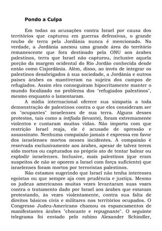 Pondo a Culpa
Em todas as acusações contra Israel por causa dos
territórios que capturou em guerras defensivas, o grande
roubo de terra pela Jordânia nunca é mencionado. Na
verdade, a Jordânia anexou uma grande área do território
remanescente que fora destinado pela ONU aos árabes
palestinos, terra que Israel não capturou, inclusive aquela
porção da margem ocidental do Rio Jordão conhecida desde
então como Cisjordânia. Além, disso, ao invés de integrar os
palestinos desabrigados à sua sociedade, a Jordânia e outros
países árabes os mantiveram na sujeira dos campos de
refugiados. Assim eles conseguiram hipocritamente manter o
mundo focalizado no problema dos "refugiados palestinos",
mesmo enquanto o lamentaram.
A mídia internacional oferece sua simpatia a toda
demonstração de palestinos contra o que eles consideram ser
os "ocupantes" israelenses de sua terra. Alguns desses
protestos, tais como a intifada (levante), foram extremamente
violentos e custaram muitas vidas. Não importa com que
restrição Israel reaja, ele é acusado de opressão e
assassinato. Nenhuma compaixão jamais é expressa em favor
dos israelenses mortos nesses incidentes. A compaixão é
reservada exclusivamente aos árabes, apesar de talvez terem
sido mortos ou capturados no próprio ato de tentar balear ou
explodir israelenses. Inclusive, mais palestinos (que eram
suspeitos de não se oporem a Israel com força suficiente) que
israelenses foram mortos por terroristas palestinos.
Não estamos sugerindo que Israel não tenha interesses
egoístas ou que sempre aja com prudência e justiça. Mesmo
os judeus americanos muitas vezes levantaram suas vozes
contra o tratamento dado por Israel aos árabes que estavam
protestando, às vezes violentamente, contra sua falta de
direitos básicos civis e militares nos territórios ocupados. O
Congresso Judeu-Americano chamou os espancamentos de
manifestantes árabes "chocante e repugnante". O seguinte
telegrama foi enviado pelo rabino Alexander Schindler,

 