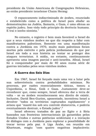 presidente da União Americana de Congregações Hebraicas,
ao então presidente israelense Chaim Herzog:
O espancamento indiscriminado de árabes, enunciado
e estabelecido como a política de Israel para abafar as
demonstrações na Judéia, Samaria, e Gaza, é uma ofensa ao
espírito judeu. Isso viola todo princípio da decência humana.
E trai o sonho sionista.7
No entanto, o registro é bem mais favorável a Israel do
que a seus vizinhos árabes no que diz respeito a lidar com
manifestantes palestinos. Somente em uma manifestação
contra a Jordânia em 1970, muito mais palestinos foram
mortos pelo exército e pela polícia jordanianos do que por
Israel em toda a sua história ao tentar se proteger dos
ataques terroristas. A mídia, no entanto, continuamente
apresenta uma imagem parcial e anti-israelita. Afinal, Israel
foi o conquistador por mais de 40 anos numa série de
guerras iniciadas pelos seus vizinhos árabes.
A Guerra dos Seis Dias
Em 1967, Israel foi forçado mais uma vez a lutar pela
sua sobrevivência contra probabilidades mínimas. No
processo, por razões essencialmente táticas, tomou a
Cisjordânia, o Sinai, Golã e Gaza. Justamente deve-se
reconhecer que, como sempre, Israel ofereceu dar a terra de
volta - se os árabes reconhecessem seu direito de existir.
Inclusive, David Ben-Gurion, aposentado, incentivou Israel a
devolver "todos os territórios capturados rapidamente" e
avisou que "mantê-los sob seu controle distorceria, e poderia
eventualmente destruir, o Estado judeu".8
Israel ofereceu tratados de paz ao Egito e à Síria
baseados nas fronteiras internacionais (já garantidas pelos
Estados Unidos e outras potências ocidentais) e a iniciação
de diálogos com a Jordânia para explorar a possibilidade de
trocar terras pela paz. A Liga Árabe, em reunião em
Khartoum, reagiu "com quatro negativas implacáveis:

 