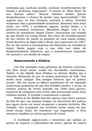 nenhuma paz, nenhum acordo, nenhum reconhecimento [de
Israel] e nenhuma negociação". A reação de Abba Eban foi
sua famosa sátira: "Nossos vizinhos árabes jamais
desperdiçaram a chance de perder uma oportunidade".9 Ele
sugeriu que, se eles tivessem aceitado a oferta, ficariam
surpresos com a generosidade israelense. Somente anos mais
tarde, em 1979, o presidente egípcio, Anwar Sadat, e o
primeiro-ministro israelense, Menahem Begin, com o incentivo do presidente Jimmy Carter, assinariam um tratado
de paz formal em Camp David. Em troca do reconhecimento
de seu direito de existir (o primeiro de uma nação árabe),
Israel devolveu ao Egito todo o Sinai, que capturara em 1967.
Por ter ido contra o ensinamento do islamismo ao reconhecer
Israel, Sadat pagou com a sua vida nas mãos de
fundamentalistas islâmicos, que o assassinaram enquanto
ele assistia a um desfile de tropas.
Reescrevendo a História
Um dos exemplos mais gritantes da história reescrita,
um livro atual muito usado em faculdades americanas,
Politics in the Middle East (Política no Oriente Médio), faz a
absurda afirmação de que os árabes palestinos de hoje "têm
muito mais 'sangue' dos antigos hebreus que os judeus
atuais". Ele até acusa os líderes israelenses de ter rejeitado
numerosas propostas de paz dos Estados árabes, e acusa os
colonos judeus de terem lançado em 1948 uma guerrasurpresa de conquista sem terem sido provocados pelos seus
vizinhos árabes. A verdade é exatamente o oposto.
Politics in the Middle East faz apenas uma breve menção
do fato de que, em tempos antigos, os ancestrais dos judeus
que agora vivem em Israel ocuparam o mesmo território. (Na
verdade, eles ocuparam um território muito maior do que
Israel ocupa hoje.) Ao continuar sua enganação, o livro
reescreve também as outras guerras de Israel:
A rivalidade egípcio-síria e tentativas por ambas as
partes de superar o radicalismo do outro, apesar de nunca

 