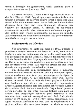 terem a intenção de guerrearem, abriu caminho para o
ataque israelense em junho de 1967.
Eu estive no Egito, Líbano e Síria logo antes da Guerra
dos Seis Dias de 1967. Sugerir que essas nações árabes não
tinham a intenção de guerrear contra Israel é promover uma
mentira das mais monstruosas. Na verdade, os líderes árabes
deixaram bem claro que iriam finalmente alcançar seu
objetivo de aniquilar Israel. A ameaça de extermínio
abertamente repetida não causou nem embaraço da parte
dos árabes nem trouxe repercussão do resto do mundo.
Aparentemente, os israelenses mereciam isso por se defenderem tão bem em guerras anteriores.
Esclarecendo as Dúvidas
Nós estávamos no Egito em maio de 1967, quando o
presidente Nasser retornou de Moscou, onde, com muita
fanfarra e retórica pretensiosa da parte dos soviéticos sobre
sua promoção de paz no Oriente Médio, ele foi honrado com o
Prêmio Soviético da Paz. Logo que ele desembarcou do avião
no Cairo, foi cercado por repórteres que perguntavam o que
iria acontecer com Israel. Sua resposta brusca foi que Israel
deveria ser empurrado para o Mediterrâneo.
Em discussões com funcionários civis e militares,
enquanto andávamos de automóvel pelo Egito naquela época,
sempre ouvíamos uma frase que no começo nos intrigou: "a
guerra de 19 anos". O que significava isso? Qual guerra
durou 19 anos? Foi só através de investigações cuidadosas
que finalmente entendemos que nas mentes das nações
árabes a guerra iniciada pelo seu ataque sobre o novo Estado
de Israel em 1948 não havia terminado. O que Israel pensava
serem períodos de paz entre guerras tinham sido para os
árabes uma preparação contínua para terminar o que
tentaram fazer mas não conseguiram em 1948. E depois de
passar os 19 anos, de 1948 a 1967, nessa preparação, eles
agora estavam confiantes de que, com os suprimentos e a
perícia militares dos soviéticos (pagos com dinheiro suprido

 