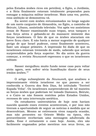 pelos Estados árabes ricos em petróleo), o Egito, a Jordânia,
e a Síria finalmente estavam totalmente preparados para
esmagar a máquina militar israelense. Mais uma vez, porém,
essa ambição se demonstrou vã.
Eu sentei com árabes entusiasmados no longo saguão
de um navio cargueiro de Alexandria, no Egito, a caminho de
Beirute, Líbano, assistindo televisão. Vez após vez assistimos
cenas de Nasser examinando suas tropas, seus tanques e
sua força aérea e gabando-se do massacre iminente das
forças israelenses. O fato de que os árabes atacariam em
breve ficou claro. E não havia a menor sugestão de qualquer
perigo de que Israel pudesse, como finalmente aconteceu,
fazer um ataque primeiro. A impressão foi dada de que os
israelenses estavam tremendo de medo, sabendo que seriam
surpreendidos pela força superior. No dia antes da guerra
começar, a revista Newsweek expressou o que os israelenses
sabiam:
Nasser mergulhou muito fundo nesse caso para voltar
atrás agora, sem sofrer séria humilhação diante de seus
irmãos árabes.10
O artigo subseqüente da Newsweek, que analisou a
impressionante vitória israelense no que passou a ser
conhecida a Guerra dos Seis Dias, foi intitulado "Terrível
Espada Veloz". Os israelenses surpreenderam de tal maneira
as forças árabes que poderiam ter tomado Damasco, Beirute,
e o Cairo se não fossem restritos pelos Estados Unidos,
receosos de uma intervenção soviética.
Os estudantes universitários de hoje nem haviam
nascido quando esses eventos aconteceram, e por isso não
tiveram a oportunidade de seguir as notícias à medida que se
desenvolviam. Mesmo se estivessem vivos naquela ocasião,
mas não presentes no Oriente Médio na época, eles
provavelmente receberiam uma mensagem adulterada da
mídia. Esse é certamente o caso hoje. Assim, eles são
facilmente enganados pelas mentiras nos seus livros, ao

 