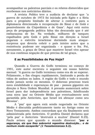 acompanhar as palestras parciais e os relatos distorcidos que
recebemos nos noticiários diários.
A revista Politics teve a audácia de declarar que "a
guerra de outubro de 1973 foi iniciada pelo Egito e a Síria
para o propósito limitado de alterar o contexto para a
diplomacia direcionada à recuperação do Sinai e de Golã e
possivelmente da Cisjordânia e de Gaza". Aqui está outra
peça de propaganda política falsa tão descarada que é até
embaraçosa de ler. Na verdade, milhares de tanques
espalhados pelo Golã e pelo Sinai em direção a Israel
pegaram o exército israelense dormindo num ataquesurpresa que deveria cobrir o país inteiro antes que a
resistência pudesse ser organizada - e quase o fez. Foi,
novamente, a graça de Deus que manteve Israel vivo apesar
de sua contínua negação de que precisa de tal graça.
E as Possibilidades de Paz Hoje?
Quando a Guerra do Golfo terminou no começo de
1991, este autor escreveu o seguinte em nosso boletim
mensal: "A guerra no Golfo terminou como era de se esperar.
Felizmente, o fim chegou rapidamente, limitando a perda de
vidas de ambos os lados. A região do Golfo e todo o mundo
árabe jamais serão os mesmos. O doloroso processo trará
nova estabilidade e esperanças de paz - passos gigantes em
direção à Nova Ordem Mundial. A pressão aumentará sobre
Israel para dar independência aos palestinos, falsificando
uma nova 'paz' no Oriente Médio que eventualmente será
garantida pelo Anticristo, que Israel irá abraçar como seu
Messias".
A "paz" que agora está sendo negociada no Oriente
Médio é discutida profeticamente tanto no Antigo como no
Novo Testamento. Ambos concordam que ela finalmente será
administrada pelo Anticristo. O profeta Daniel declarou que
"pela paz" o Anticristo "destruirá a muitos" (Daniel 8.25).
Paulo avisou que quando o mundo dissesse: "paz e
segurança, eis que lhes sobrevirá repentina destruição... e de
nenhum modo escaparão" (1 Tessalonicenses 5.3).

 