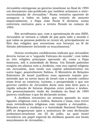 Jerusalém entregaram ao governo israelense no final de 1994
um documento não-publicado que também aclamava a internacionalização de Jerusalém.2 Numa tentativa aparente de
assegurar a todos os lados que trataria do assunto
imparcialmente, o Papa João Paulo II declarou numa
entrevista exclusiva para a revista Parade no começo de
1994:
Nós acreditamos que, com a aproximação do ano 2000,
Jerusalém se tornará a cidade de paz para todo o mundo e
que todas as pessoas poderão se reunir ali, principalmente os
fiéis das religiões que encontram sua herança na fé de
Abraão [obviamente incluindo os muçulmanos].3
Outras revelações confidenciais indicam que Jerusalém
deveria tornar-se o "segundo Vaticano do mundo", com todas
as três religiões principais operando ali, como o Papa
insinuou, sob a autoridade de Roma. Um Estado palestino
surgiria em aliança com a Jordânia, com sua capital religiosa
em Jerusalém, mas tendo sua capital administrativa em
outro lugar, possivelmente Nablus. O Ministério de Relações
Exteriores de Israel justificou essa aparente traição prometendo que os novos laços de Israel com o mundo católico
iriam levar ao comércio, turismo, e prosperidade e que um
governo católico de Jerusalém daria uma mão forte para a
rápida solução de futuras disputas entre judeus e árabes.
Um pronunciamento vindo da Jordânia no final de 1994
pareceu confirmar o que foi declarado acima:
A Jordânia renunciou na semana passada às suas
ligações religiosas com a Judéia, Samaria e Gaza, mas reteve
suas reivindicações religiosas com respeito a Jerusalém...
Relações entre a Jordânia e a Autoridade Nacional Palestina
(AP) se desgastaram após a assinatura de uma declaração
jordaniano-israelense em 25 de julho, na qual Israel
reconhecia um papel especial da Jordânia quanto aos locais
muçulmanos de Jerusalém...

 