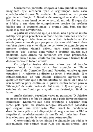 Obviamente, portanto, chegará a hora quando o mundo
imaginará que alcançou "paz e segurança", mas essa
condição não durará. Na verdade, ela provará ser um passo
gigante em direção à Batalha de Armagedom e destruição
horrível tanto em Israel como no resto do mundo. É o que diz
a Bíblia; e em vista do cumprimento preciso da profecia
bíblica que já documentamos, o mundo faria bem em dar
ouvidos a essa advertência.
A partir da evidência que já demos, não é preciso muita
inteligência para perceber a verdade acima. Isso fica evidente
pelo fato de que o islamismo requer a destruição de Israel. Os
atuais juramentos de paz por parte dos seus vizinhos árabes
também devem ser entendidos no contexto do exemplo que o
próprio profeta Maomé deixou para seus seguidores:
prometer "paz" apenas para voltar e destruir aqueles que
baixaram suas armas na confiança em suas promessas.
Qualquer meio é moral, contanto que promova o triunfo final
do islamismo em todo o mundo.
Os próprios árabes deixaram claro que tal traição
espera Israel na hora certa. Por exemplo, o "Plano
Introdutório" do Conselho Nacional Palestino envolve quatro
estágios: 1) A rejeição do direito de Israel à existência; 2) o
estabelecimento de um Estado palestino agressivo em
qualquer território que obtenha [dentro de Israel]; 3) o uso de
seu território para continuar a guerra contra Israel para a
"liberação" de mais partes da Palestina; e 4) o emprego de
estados de confronto para ajudar na destruição final de
Israel.
Arafat declarou repetidas vezes no passado: "O objetivo
de nosso esforço é o fim de Israel e não pode haver nenhuma
concessão". Enquanto sua nova estratégia é negociar com
Israel pela "paz", ele jamais renegou declarações passadas
que exigiam sua destruição. Mas Israel foi condenado
durante anos pela sua indisposição de negociar com a OLP a
respeito do estabelecimento de um Estado palestino. Fazer
isso é loucura; porém Israel não tem outra escolha.
O extermínio de Israel ainda é o chamado das rádios e
alto-falantes que berram pelas ruas dos países árabes. Isso

 