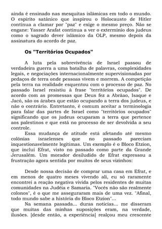 ainda é ensinado nas mesquitas islâmicas em todo o mundo.
O espírito satânico que inspirou o Holocausto de Hitler
continua a clamar por "paz" e exige o mesmo preço. Não se
engane: Yasser Arafat continua a ver o extermínio dos judeus
como o sagrado dever islâmico da OLP, mesmo depois da
assinatura do acordo de paz.
Os "Territórios Ocupados"
A luta pela sobrevivência de Israel passou de
verdadeira guerra a uma batalha de palavras, complexidades
legais, e negociações internacionalmente supervisionadas por
pedaços de terra onde pessoas vivem e morrem. A competição
pela terra na realidade esquentou com o processo de paz. No
passado Israel resistiu à frase "territórios ocupados". De
acordo com as promessas que Deus fez a Abrãao, Isaque e
Jacó, são os árabes que estão ocupando a terra dos judeus, e
não o contrário. Entretanto, é comum aceitar a terminologia
para falar das partes de Israel como "territórios ocupados"
significando que os judeus ocuparam a terra que pertence
aos palestinos e que está no processo de ser devolvida a seu
controle.
Essa mudança de atitude está afetando até mesmo
colônias
israelenses
que
no
passado
pareciam
inquestionavelmente legítimas. Um exemplo é o Bloco Etzion,
que inclui Efrat, visto no passado como parte da Grande
Jerusalém. Um morador desiludido de Efrat expressou a
frustração agora sentida por muitos de seus vizinhos:
Desde nossa decisão de comprar uma casa em Efrat, e
em menos de quatro meses vivendo ali, eu só raramente
encontrei a reação negativa vivida pelos residentes de muitas
comunidades na Judéia e Samaria. "Vocês não são realmente
colonos", é o que me asseguraram mais de uma vez. "Afinal,
todo mundo sabe a história do Bloco Etzion"...
Na semana passada... duras notícias... me disseram
que muitas das minhas suposições eram, na verdade,
ilusões. [desde então, a experiência] realçou meu crescente

 