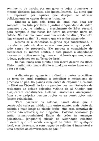 sentimento de traição por um governo cujas promessas, e
mesmo decisões judiciais, são insignificantes. Eu sinto que
fui explorado por aqueles que desejam se afirmar
politicamente às custas de seres humanos.
Embora a luta pela Terra de Israel não deva ser
somente uma luta por lares e jardins e "qualidade de vida",
tememos que, no mínimo, o crescimento de Efrat cessará
para sempre, e que nosso lar ficará no extremo norte da
cidade. No máximo, como ouvi um residente dizer, "Camelot
logo chegará ao fim". Eu espero que ele tenha exagerado.
Mesmo se a concessão sugerida seja concretizada, a
decisão do gabinete desmascarou um governo que perdeu
todo senso de proporção. Ele perdeu a capacidade de
estabelecer ou manter limites, e está pronto a abandonar
mesmo os direitos mais legítimos e invioláveis que nós, como
judeus, podemos ter na Terra de Israel.
Se não temos nem direito a um morro deserto no Bloco
Etzion, então não temos direito a qualquer outro lugar entre
o rio e o mar."
A disputa por quem tem o direito a partes específicas
da terra de Israel continua a complicar o mecanismo do
processo de paz. Os planos israelenses de expandir a colônia
de Efrat na Cisjordânia foram parados por manifestações de
residentes da cidade palestina vizinha de Al Khader, que
bloquearam construções. Colonos israelenses ameaçaram
fazer suas próprias demonstrações se as construções não
fossem reiniciadas.
"Para pacificar os colonos, Israel disse que a
construção seria permitida num outro monte, mais perto da
colônia e mais longe da cidade árabe. Mas essa tentativa de
acordo não satisfez quase ninguém... Colonos acusaram [o
então primeiro-ministro] Rabin de ceder às ameaças
palestinas... [enquanto] oficiais da Autoridade Palestina
disseram que um monte era igual ao outro. Em qualquer
local, eles disseram, a construção de colônias é inaceitável e
uma ameaça às conversações de paz".12

 