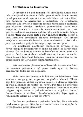 A Influência do Islamismo
O processo de paz também foi dificultado ainda mais
pela mesquinha atitude exibida pelo mundo árabe contra
Israel por causa de sua óbvia superioridade não só militar,
mas também na agricultura e indústria. Os israelenses
tomaram um território árido de rochas, terra seca e pântanos
que durante séculos produziu pouquíssimo para seus
ocupantes árabes, e o transformaram novamente na terra
que Deus deu no começo aos descendentes de Abraão, Isaque
e Jacó: "terra que mana leite e mel" (Levítico 20.24). E com a
terra frutífera cresceram cidades modernas. Os árabes
invejam o sucesso de Israel e tentam destruir o fruto dos
judeus e assim a própria terra que esperam recuperar.
Os israelenses plantaram milhões de árvores, e os
novos bosques melhoraram o clima de Israel ao atrair mais
chuvas. Os habitantes árabes se beneficiam tanto quanto os
judeus. Porém os árabes periodicamente tentam incendiar
esses belos e benéficos bosques. Uma carta recebida de um
amigo judeu em Jerusalém relata tristemente:
Nós estávamos plantando milhares de árvores em Efrat
na semana passada - só para ouvir que os árabes
arrancaram todas no dia seguinte.
Mais uma vez vemos a influência do islamismo. Isso
lembra o antigo grito de guerra do profeta Maomé: "Morte
significa paraíso, vitória significa saque - e derrota significa
apenas a chance de tentar de novo". Por trás do interesse
próprio em negociar um "acordo pacífico" continua o zelo
religioso que levou o primeiro-ministro argelino Houari
Boumedienne a declarar desafiadoramente, logo após a
retumbante vitória de Israel em 1967:
Os árabes perderam a primeira batalha. Mas nós não
perdemos a guerra. Nós jamais aceitaremos a ocupação de
terras [árabes] pelos sionistas!

 