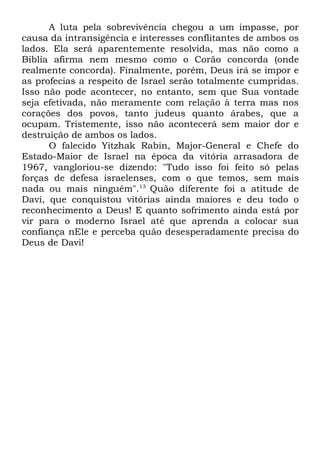 A luta pela sobrevivência chegou a um impasse, por
causa da intransigência e interesses conflitantes de ambos os
lados. Ela será aparentemente resolvida, mas não como a
Bíblia afirma nem mesmo como o Corão concorda (onde
realmente concorda). Finalmente, porém, Deus irá se impor e
as profecias a respeito de Israel serão totalmente cumpridas.
Isso não pode acontecer, no entanto, sem que Sua vontade
seja efetivada, não meramente com relação à terra mas nos
corações dos povos, tanto judeus quanto árabes, que a
ocupam. Tristemente, isso não acontecerá sem maior dor e
destruição de ambos os lados.
O falecido Yitzhak Rabin, Major-General e Chefe do
Estado-Maior de Israel na época da vitória arrasadora de
1967, vangloriou-se dizendo: "Tudo isso foi feito só pelas
forças de defesa israelenses, com o que temos, sem mais
nada ou mais ninguém".13 Quão diferente foi a atitude de
Davi, que conquistou vitórias ainda maiores e deu todo o
reconhecimento a Deus! E quanto sofrimento ainda está por
vir para o moderno Israel até que aprenda a colocar sua
confiança nEle e perceba quão desesperadamente precisa do
Deus de Davi!

 