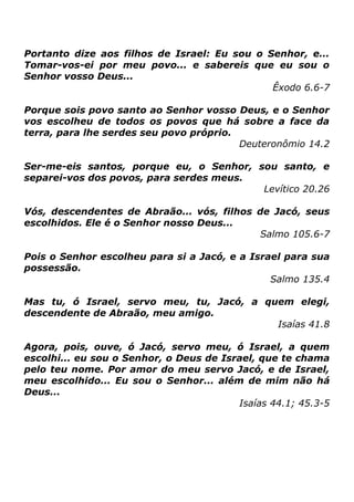 Portanto dize aos filhos de Israel: Eu sou o Senhor, e...
Tomar-vos-ei por meu povo... e sabereis que eu sou o
Senhor vosso Deus...
Êxodo 6.6-7
Porque sois povo santo ao Senhor vosso Deus, e o Senhor
vos escolheu de todos os povos que há sobre a face da
terra, para lhe serdes seu povo próprio.
Deuteronômio 14.2
Ser-me-eis santos, porque eu, o Senhor, sou santo, e
separei-vos dos povos, para serdes meus.
Levítico 20.26
Vós, descendentes de Abraão... vós, filhos de Jacó, seus
escolhidos. Ele é o Senhor nosso Deus...
Salmo 105.6-7
Pois o Senhor escolheu para si a Jacó, e a Israel para sua
possessão.
Salmo 135.4
Mas tu, ó Israel, servo meu, tu, Jacó, a quem elegi,
descendente de Abraão, meu amigo.
Isaías 41.8
Agora, pois, ouve, ó Jacó, servo meu, ó Israel, a quem
escolhi... eu sou o Senhor, o Deus de Israel, que te chama
pelo teu nome. Por amor do meu servo Jacó, e de Israel,
meu escolhido... Eu sou o Senhor... além de mim não há
Deus...
Isaías 44.1; 45.3-5

 