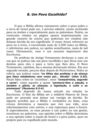 8. Um Povo Escolhido?

O que a Bíblia afirma claramente sobre o povo judeu e
a terra de Israel pode ser, é preciso admitir, muito incômodo
para os árabes e especialmente para os palestinos. Porém, os
versículos citados na página oposta (representando um
grande número de outros que poderiam ser citados) não
deixam dúvida de seu significado. O nome Israel, referente ao
povo ou à terra, é encontrado mais de 2.500 vezes na Bíblia,
e referências aos judeus, ou apelos semelhantes, mais de mil
vezes. Obviamente, esse é um assunto importante das
Escrituras.
Os profetas do Antigo Testamento declaram a uma só
voz que os judeus são um povo escolhido e que Deus tem um
destino para eles e para a terra que lhes deu. O Novo
Testamento, também, faz a mesma declaração divina. Em seu
segundo sermão, poucos dias depois de Pentecostes, Pedro se
referiu aos judeus como "os filhos dos profetas e da aliança
que Deus estabeleceu com vosso pai... Abraão" (Atos 3.25).
Paulo falou sobre os "israelitas", seus "compatriotas, segundo
a carne", como aqueles a quem "pertence-lhes a adoção, e
também a glória, as alianças, a legislação, o culto e as
promessas" (Romanos 9.3-4).

Tudo depende da nossa atitude em relação às
Escrituras. O fato da Bíblia ser a infalível Palavra de Deus
pode ser provado sem deixar um vestígio de dúvida. Se
alguém acredita que a Bíblia é verdadeira ou falsa, essa
crença determina a maneira que vive sua vida, seus
relacionamentos com outros, e sua esperança para o futuro.
E especialmente, se essa pessoa é um judeu ou um gentio,
israelense ou palestino, sua opinião sobre a Bíblia determina
a sua opinião sobre a nação de Israel e o povo judeu, quer no
próprio país ou espalhado pelo mundo.

 